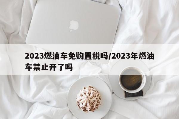 2023燃油车免购置税吗/2023年燃油车禁止开了吗