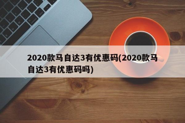 2020款马自达3有优惠码(2020款马自达3有优惠码吗)