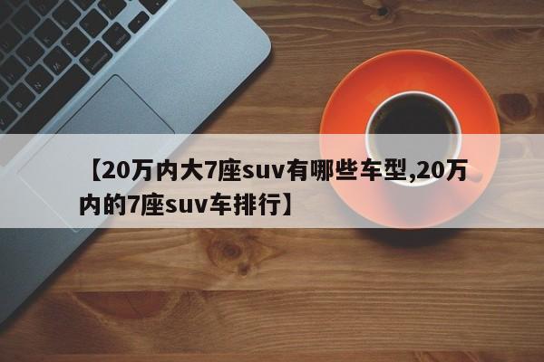 【20万内大7座suv有哪些车型,20万内的7座suv车排行】