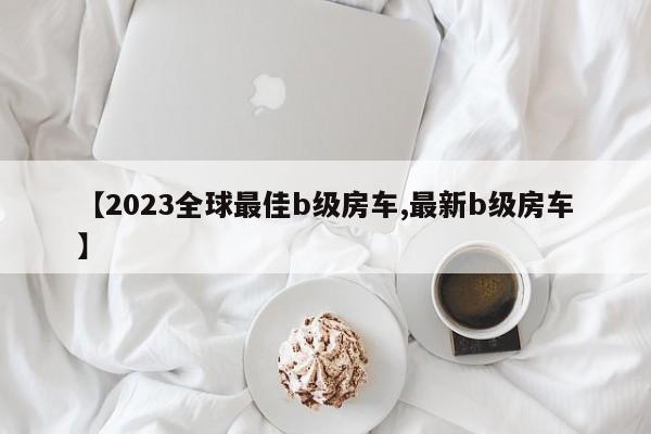 【2023全球最佳b级房车,最新b级房车】