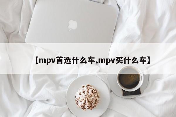 【mpv首选什么车,mpv买什么车】
