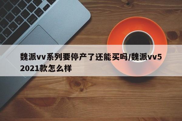 魏派vv系列要停产了还能买吗/魏派vv52021款怎么样