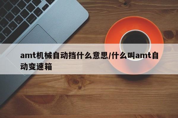 amt机械自动挡什么意思/什么叫amt自动变速箱