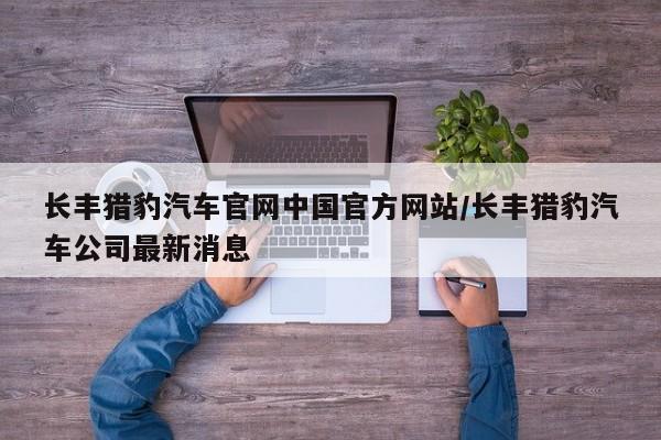 长丰猎豹汽车官网中国官方网站/长丰猎豹汽车公司最新消息