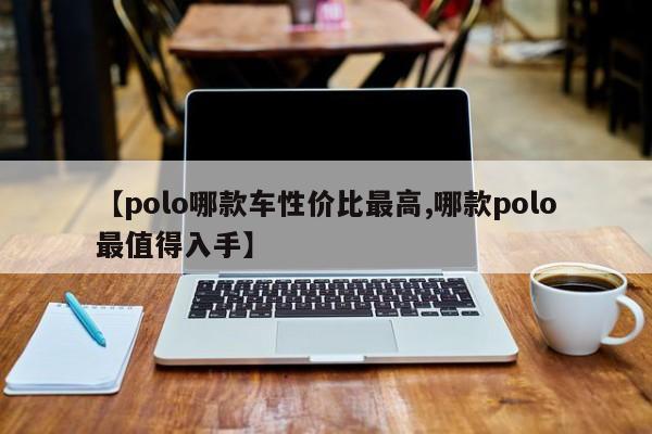 【polo哪款车性价比最高,哪款polo最值得入手】