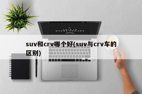 suv和crv哪个好(suv与crv车的区别)