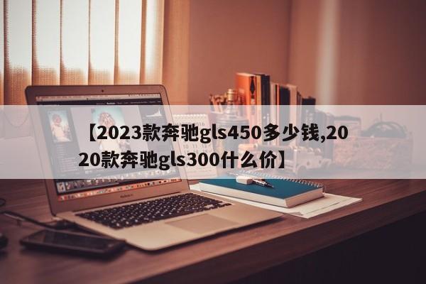 【2023款奔驰gls450多少钱,2020款奔驰gls300什么价】