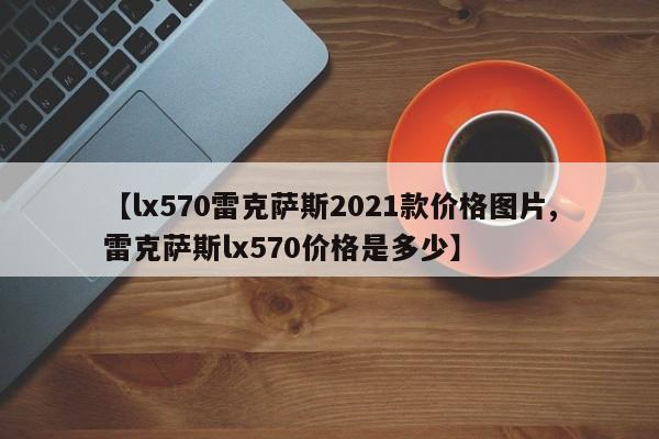 【lx570雷克萨斯2021款价格图片,雷克萨斯lx570价格是多少】