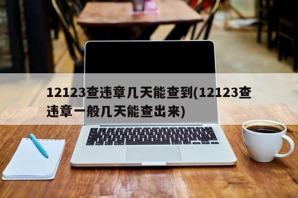 12123查违章几天能查到(12123查违章一般几天能查出来)