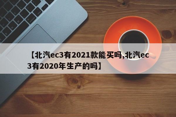 【北汽ec3有2021款能买吗,北汽ec3有2020年生产的吗】