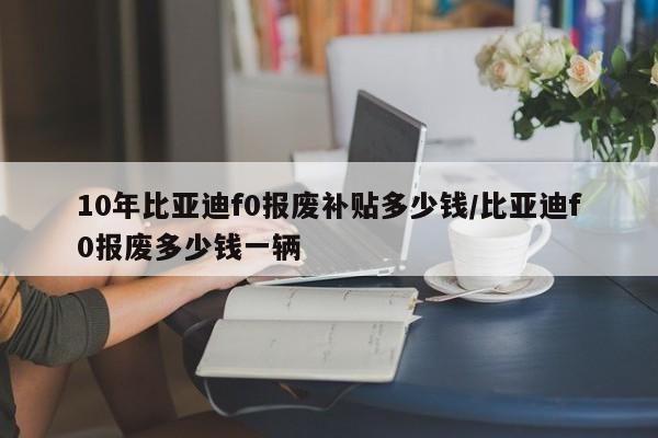 10年比亚迪f0报废补贴多少钱/比亚迪f0报废多少钱一辆