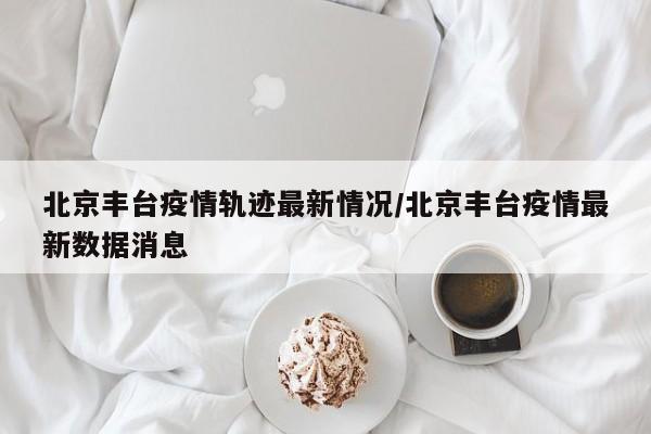 北京丰台疫情轨迹最新情况/北京丰台疫情最新数据消息