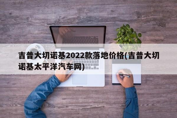 吉普大切诺基2022款落地价格(吉普大切诺基太平洋汽车网)