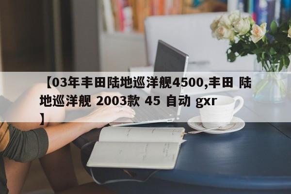 【03年丰田陆地巡洋舰4500,丰田 陆地巡洋舰 2003款 45 自动 gxr】