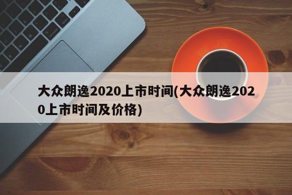 大众朗逸2020上市时间(大众朗逸2020上市时间及价格)