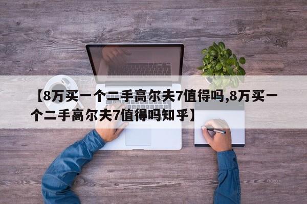 【8万买一个二手高尔夫7值得吗,8万买一个二手高尔夫7值得吗知乎】