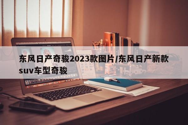 东风日产奇骏2023款图片/东风日产新款suv车型奇骏