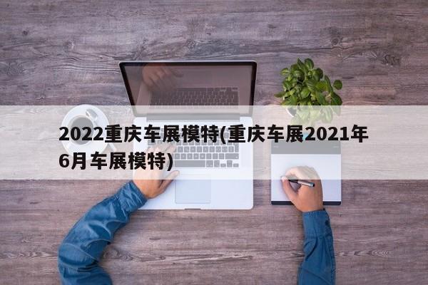 2022重庆车展模特(重庆车展2021年6月车展模特)