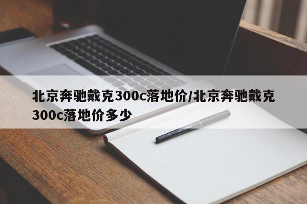 北京奔驰戴克300c落地价/北京奔驰戴克300c落地价多少