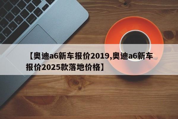 【奥迪a6新车报价2019,奥迪a6新车报价2025款落地价格】