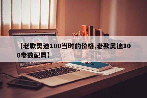 【老款奥迪100当时的价格,老款奥迪100参数配置】