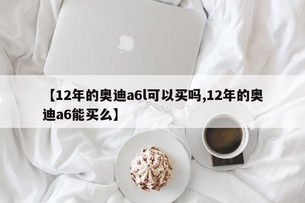 【12年的奥迪a6l可以买吗,12年的奥迪a6能买么】