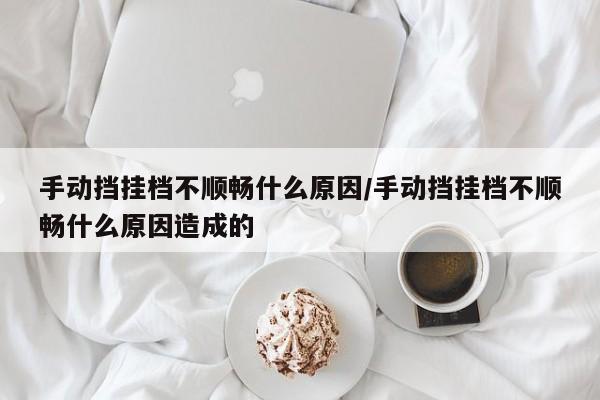 手动挡挂档不顺畅什么原因/手动挡挂档不顺畅什么原因造成的