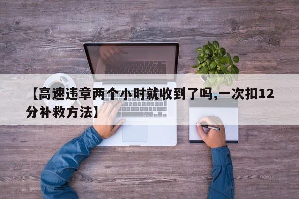 【高速违章两个小时就收到了吗,一次扣12分补救方法】