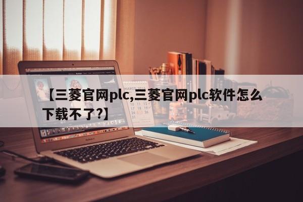 【三菱官网plc,三菱官网plc软件怎么下载不了?】