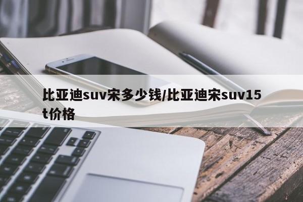比亚迪suv宋多少钱/比亚迪宋suv15t价格