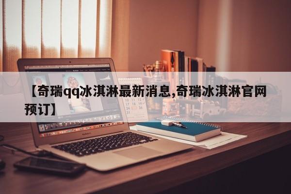 【奇瑞qq冰淇淋最新消息,奇瑞冰淇淋官网预订】