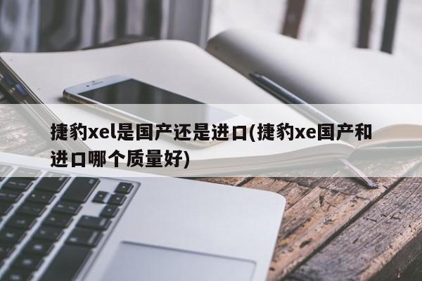 捷豹xel是国产还是进口(捷豹xe国产和进口哪个质量好)