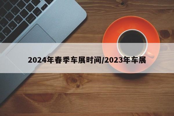 2024年春季车展时间/2023年车展