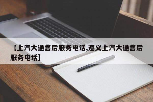 【上汽大通售后服务电话,遵义上汽大通售后服务电话】