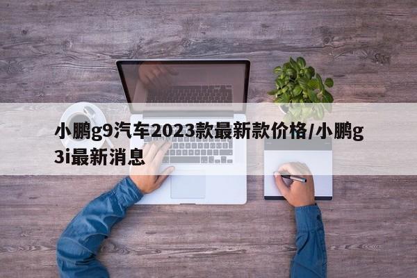 小鹏g9汽车2023款最新款价格/小鹏g3i最新消息