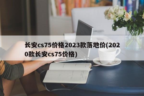 长安cs75价格2023款落地价(2020款长安cs75价格)