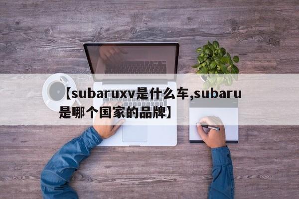 【subaruxv是什么车,subaru是哪个国家的品牌】