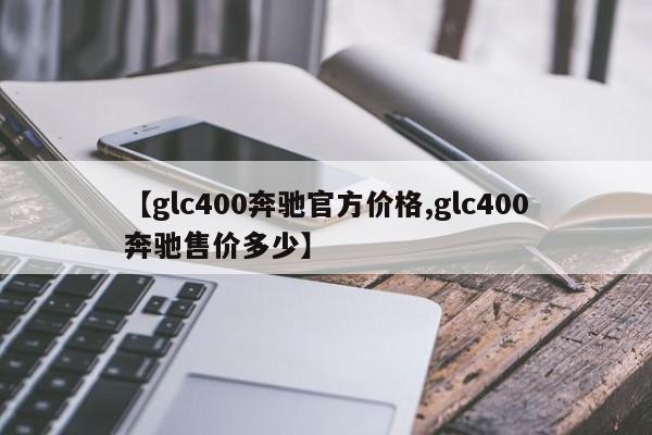 【glc400奔驰官方价格,glc400奔驰售价多少】